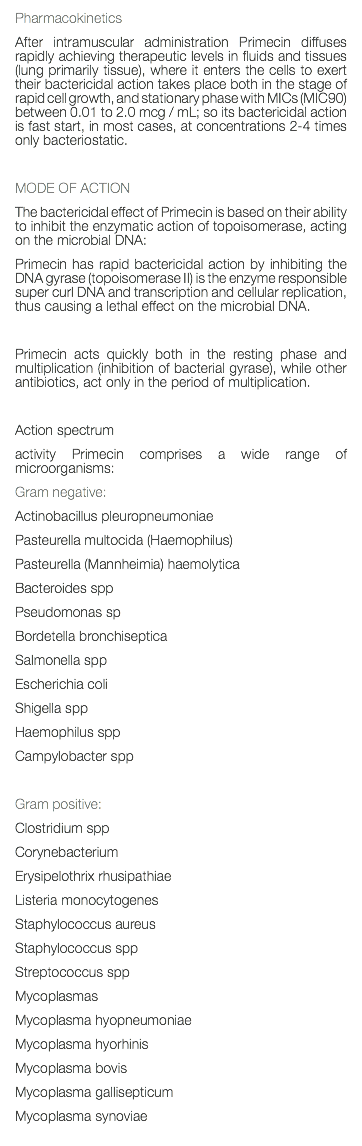 Pharmacokinetics After intramuscular administration Primecin diffuses rapidly achieving therapeutic levels in fluids and tissues (lung primarily tissue), where it enters the cells to exert their bactericidal action takes place both in the stage of rapid cell growth, and stationary phase with MICs (MIC90) between 0.01 to 2.0 mcg / mL; so its bactericidal action is fast start, in most cases, at concentrations 2-4 times only bacteriostatic. MODE OF ACTION The bactericidal effect of Primecin is based on their ability to inhibit the enzymatic action of topoisomerase, acting on the microbial DNA: Primecin has rapid bactericidal action by inhibiting the DNA gyrase (topoisomerase II) is the enzyme responsible super curl DNA and transcription and cellular replication, thus causing a lethal effect on the microbial DNA. Primecin acts quickly both in the resting phase and multiplication (inhibition of bacterial gyrase), while other antibiotics, act only in the period of multiplication. Action spectrum activity Primecin comprises a wide range of microorganisms: Gram negative: Actinobacillus pleuropneumoniae Pasteurella multocida (Haemophilus) Pasteurella (Mannheimia) haemolytica Bacteroides spp Pseudomonas sp Bordetella bronchiseptica Salmonella spp Escherichia coli Shigella spp Haemophilus spp Campylobacter spp Gram positive: Clostridium spp Corynebacterium Erysipelothrix rhusipathiae Listeria monocytogenes Staphylococcus aureus Staphylococcus spp Streptococcus spp Mycoplasmas Mycoplasma hyopneumoniae Mycoplasma hyorhinis Mycoplasma bovis Mycoplasma gallisepticum Mycoplasma synoviae 