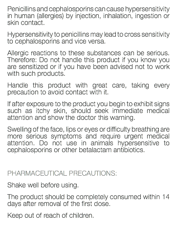 Penicillins and cephalosporins can cause hypersensitivity in human (allergies) by injection, inhalation, ingestion or skin contact. Hypersensitivity to penicillins may lead to cross sensitivity to cephalosporins and vice versa. Allergic reactions to these substances can be serious. Therefore: Do not handle this product if you know you are sensitized or if you have been advised not to work with such products. Handle this product with great care, taking every precaution to avoid contact with it. If after exposure to the product you begin to exhibit signs such as itchy skin, should seek immediate medical attention and show the doctor this warning. Swelling of the face, lips or eyes or difficulty breathing are more serious symptoms and require urgent medical attention. Do not use in animals hypersensitive to cephalosporins or other betalactam antibiotics. PHARMACEUTICAL PRECAUTIONS: Shake well before using. The product should be completely consumed within 14 days after removal of the first dose. Keep out of reach of children. 