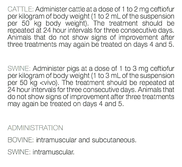 CATTLE: Administer cattle at a dose of 1 to 2 mg ceftiofur per kilogram of body weight (1 to 2 mL of the suspension per 50 kg body weight). The treatment should be repeated at 24 hour intervals for three consecutive days. Animals that do not show signs of improvement after three treatments may again be treated on days 4 and 5. SWINE: Administer pigs at a dose of 1 to 3 mg ceftiofur per kilogram of body weight (1 to 3 mL of the suspension per 50 kg <vivo). The treatment should be repeated at 24 hour intervals for three consecutive days. Animals that do not show signs of improvement after three treatments may again be treated on days 4 and 5. ADMINISTRATION BOVINE: intramuscular and subcutaneous. SWINE: intramuscular. 