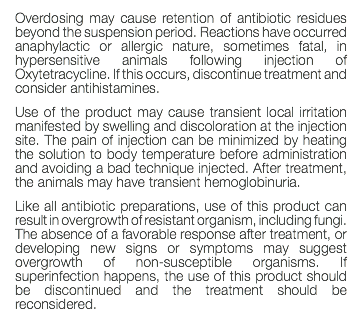 Overdosing may cause retention of antibiotic residues beyond the suspension period. Reactions have occurred anaphylactic or allergic nature, sometimes fatal, in hypersensitive animals following injection of Oxytetracycline. If this occurs, discontinue treatment and consider antihistamines. Use of the product may cause transient local irritation manifested by swelling and discoloration at the injection site. The pain of injection can be minimized by heating the solution to body temperature before administration and avoiding a bad technique injected. After treatment, the animals may have transient hemoglobinuria. Like all antibiotic preparations, use of this product can result in overgrowth of resistant organism, including fungi. The absence of a favorable response after treatment, or developing new signs or symptoms may suggest overgrowth of non-susceptible organisms. If superinfection happens, the use of this product should be discontinued and the treatment should be reconsidered. 