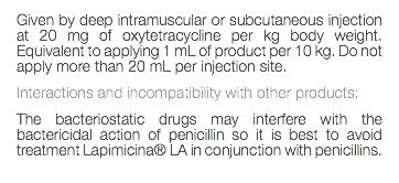 Given by deep intramuscular or subcutaneous injection at 20 mg of oxytetracycline per kg body weight. Equivalent to applying 1 mL of product per 10 kg. Do not apply more than 20 mL per injection site. Interactions and incompatibility with other products: The bacteriostatic drugs may interfere with the bactericidal action of penicillin so it is best to avoid treatment Lapimicina® LA in conjunction with penicillins. 