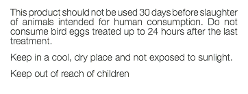 This product should not be used 30 days before slaughter of animals intended for human consumption. Do not consume bird eggs treated up to 24 hours after the last treatment. Keep in a cool, dry place and not exposed to sunlight. Keep out of reach of children 