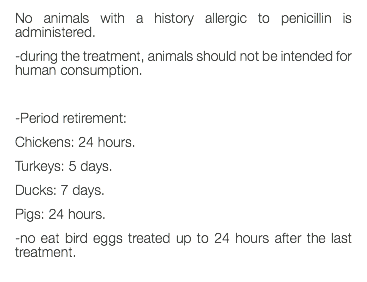 No animals with a history allergic to penicillin is administered. -during the treatment, animals should not be intended for human consumption. -Period retirement: Chickens: 24 hours. Turkeys: 5 days. Ducks: 7 days. Pigs: 24 hours. -no eat bird eggs treated up to 24 hours after the last treatment. 