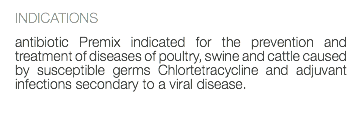 INDICATIONS antibiotic Premix indicated for the prevention and treatment of diseases of poultry, swine and cattle caused by susceptible germs Chlortetracycline and adjuvant infections secondary to a viral disease. 