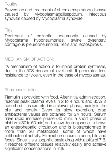 Poultry: Prevention and treatment of chronic respiratory disease caused by Mycoplasmagallisepticum, infectious synovitis caused by Mycoplasma synoviae. Pigs: Treatment of enzootic pneumonia caused by Mycoplasma hyopneumoniae, swine dysentery, contagious pleuropneumonia, ileitis and leptospirosis. MECHANISM OF ACTION: Its mechanism of action is to inhibit protein synthesis, due to the 50S ribosomal level unit. It generates less resistance to tylosin, even in the case of mycoplasmas. Pharmacokinetics: Tiamulin is provided with food. After initial administration, reaches peak plasma levels in 2 to 4 hours and 85% is absorbed. It is excreted in a slower phase, mainly in the bile and renally. Given its slow excretion, drug antibacterial values are obtained for 24 hours. Serum have rapid increase phase (30 min), a short phase of platform (30 to 60 min) and a slow decline phase. It shows an enterohepatic circulation and is biotransformed in more than 20 metabolites, some of which have antibacterial activity. Elimination occurs in urine, bile and feces. Since it is a lipophilic basic drug with a pKa of 7.6, it reaches different tissues relatively easily and achieve significant concentrations in milk. 