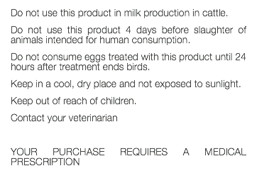 Do not use this product in milk production in cattle. Do not use this product 4 days before slaughter of animals intended for human consumption. Do not consume eggs treated with this product until 24 hours after treatment ends birds. Keep in a cool, dry place and not exposed to sunlight. Keep out of reach of children. Contact your veterinarian YOUR PURCHASE REQUIRES A MEDICAL PRESCRIPTION 