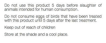 Do not use this product 5 days before slaughter of animals intended for human consumption. Do not consume eggs of birds that have been treated with this product until 5 days after the last treatment. Keep out of reach of children Store at the shade and a cool place. 