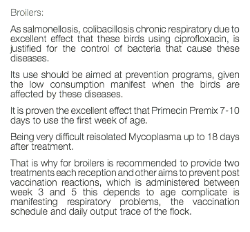 Broilers: As salmonellosis, colibacillosis chronic respiratory due to excellent effect that these birds using ciprofloxacin, is justified for the control of bacteria that cause these diseases. Its use should be aimed at prevention programs, given the low consumption manifest when the birds are affected by these diseases. It is proven the excellent effect that Primecin Premix 7-10 days to use the first week of age. Being very difficult reisolated Mycoplasma up to 18 days after treatment. That is why for broilers is recommended to provide two treatments each reception and other aims to prevent post vaccination reactions, which is administered between week 3 and 5 this depends to age complicate is manifesting respiratory problems, the vaccination schedule and daily output trace of the flock. 