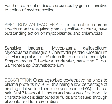 For the treatment of diseases caused by germs sensitive to action of oxytetracycline. SPECTRUM ANTIBACTERIAL: It is an antibiotic broad spectrum active against gram - positive bacteria, have outstanding action on mycoplasmas and chlamydiae. Sensitive bacteria: Mycoplasma gallicepticum Mycoplasma meleagridis Chlamydia psittaci Clostridium sp Haemophilus sp Pasteurella multocida hemolytic Streptococcus B bacteria moderately sensitive: E. coli Salmonella sp Corynebacterium DESCRIPTION Once absorbed oxytetracycline binds to plasma proteins by 20%, this being a low percentage of binding relative to other tetracyclines (up 65%). It has a half life of 7 to about 11 hours and because of its lipophilic characteristics is distributed all fluids and tissues, through placenta and fetal circulation.