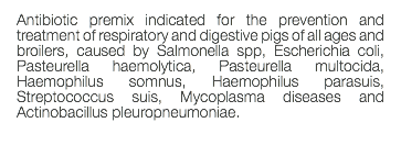 Antibiotic premix indicated for the prevention and treatment of respiratory and digestive pigs of all ages and broilers, caused by Salmonella spp, Escherichia coli, Pasteurella haemolytica, Pasteurella multocida, Haemophilus somnus, Haemophilus parasuis, Streptococcus suis, Mycoplasma diseases and Actinobacillus pleuropneumoniae. 