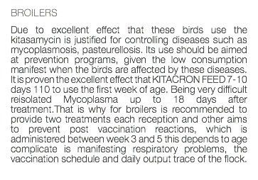 BROILERS Due to excellent effect that these birds use the kitasamycin is justified for controlling diseases such as mycoplasmosis, pasteurellosis. Its use should be aimed at prevention programs, given the low consumption manifest when the birds are affected by these diseases. It is proven the excellent effect that KITACRON FEED 7-10 days 110 to use the first week of age. Being very difficult reisolated Mycoplasma up to 18 days after treatment.That is why for broilers is recommended to provide two treatments each reception and other aims to prevent post vaccination reactions, which is administered between week 3 and 5 this depends to age complicate is manifesting respiratory problems, the vaccination schedule and daily output trace of the flock. 