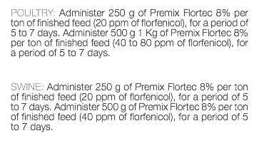 POULTRY: Administer 250 g of Premix Flortec 8% per ton of finished feed (20 ppm of florfenicol), for a period of 5 to 7 days. Administer 500 g 1 Kg of Premix Flortec 8% per ton of finished feed (40 to 80 ppm of florfenicol), for a period of 5 to 7 days. SWINE: Administer 250 g of Premix Flortec 8% per ton of finished feed (20 ppm of florfenicol), for a period of 5 to 7 days. Administer 500 g of Premix Flortec 8% per ton of finished feed (40 ppm of florfenicol), for a period of 5 to 7 days. 