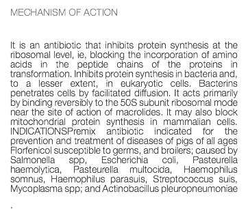 MECHANISM OF ACTION It is an antibiotic that inhibits protein synthesis at the ribosomal level, ie, blocking the incorporation of amino acids in the peptide chains of the proteins in transformation. Inhibits protein synthesis in bacteria and, to a lesser extent, in eukaryotic cells. Bacterins penetrates cells by facilitated diffusion. It acts primarily by binding reversibly to the 50S subunit ribosomal mode near the site of action of macrolides. It may also block mitochondrial protein synthesis in mammalian cells. INDICATIONSPremix antibiotic indicated for the prevention and treatment of diseases of pigs of all ages Florfenicol susceptible to germs, and broilers; caused by Salmonella spp, Escherichia coli, Pasteurella haemolytica, Pasteurella multocida, Haemophilus somnus, Haemophilus parasuis, Streptococcus suis, Mycoplasma spp; and Actinobacillus pleuropneumoniae .