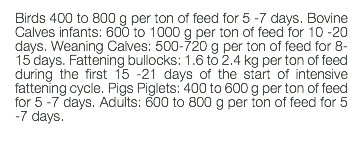 Birds 400 to 800 g per ton of feed for 5 -7 days. Bovine Calves infants: 600 to 1000 g per ton of feed for 10 -20 days. Weaning Calves: 500-720 g per ton of feed for 8- 15 days. Fattening bullocks: 1.6 to 2.4 kg per ton of feed during the first 15 -21 days of the start of intensive fattening cycle. Pigs Piglets: 400 to 600 g per ton of feed for 5 -7 days. Adults: 600 to 800 g per ton of feed for 5 -7 days. 