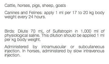 Cattle, horses, pigs, sheep, goats Canines and Felines: apply 1 ml per 17 to 20 kg body weight every 24 hours. Birds: Dilute 70 mL of Sulfatropin in 1,000 ml of physiological saline. This dilution should be applied 1 ml per kg body weight. Administered by intramuscular or subcutaneous injection. In horses, administered by slow intravenous injection. 