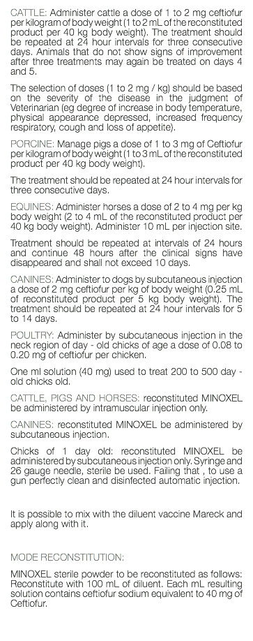 CATTLE: Administer cattle a dose of 1 to 2 mg ceftiofur per kilogram of body weight (1 to 2 mL of the reconstituted product per 40 kg body weight). The treatment should be repeated at 24 hour intervals for three consecutive days. Animals that do not show signs of improvement after three treatments may again be treated on days 4 and 5. The selection of doses (1 to 2 mg / kg) should be based on the severity of the disease in the judgment of Veterinarian (eg degree of increase in body temperature, physical appearance depressed, increased frequency respiratory, cough and loss of appetite). PORCINE: Manage pigs a dose of 1 to 3 mg of Ceftiofur per kilogram of body weight (1 to 3 mL of the reconstituted product per 40 kg body weight). The treatment should be repeated at 24 hour intervals for three consecutive days. EQUINES: Administer horses a dose of 2 to 4 mg per kg body weight (2 to 4 mL of the reconstituted product per 40 kg body weight). Administer 10 mL per injection site. Treatment should be repeated at intervals of 24 hours and continue 48 hours after the clinical signs have disappeared and shall not exceed 10 days. CANINES: Administer to dogs by subcutaneous injection a dose of 2 mg ceftiofur per kg of body weight (0.25 mL of reconstituted product per 5 kg body weight). The treatment should be repeated at 24 hour intervals for 5 to 14 days. POULTRY: Administer by subcutaneous injection in the neck region of day - old chicks of age a dose of 0.08 to 0.20 mg of ceftiofur per chicken. One ml solution (40 mg) used to treat 200 to 500 day - old chicks old. CATTLE, PIGS AND HORSES: reconstituted MINOXEL be administered by intramuscular injection only. CANINES: reconstituted MINOXEL be administered by subcutaneous injection. Chicks of 1 day old: reconstituted MINOXEL be administered by subcutaneous injection only. Syringe and 26 gauge needle, sterile be used. Failing that , to use a gun perfectly clean and disinfected automatic injection. It is possible to mix with the diluent vaccine Mareck and apply along with it. MODE RECONSTITUTION: MINOXEL sterile powder to be reconstituted as follows: Reconstitute with 100 mL of diluent. Each mL resulting solution contains ceftiofur sodium equivalent to 40 mg of Ceftiofur. 