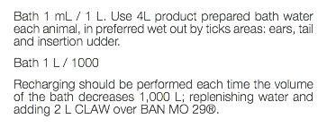 Bath 1 mL / 1 L. Use 4L product prepared bath water each animal, in preferred wet out by ticks areas: ears, tail and insertion udder. Bath 1 L / 1000 Recharging should be performed each time the volume of the bath decreases 1,000 L; replenishing water and adding 2 L CLAW over BAN MO 29®. 