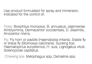  Use product formulated for spray and immersion, indicated for the control of: Ticks: Boophilus microplus, B. annulatus, cajennense Amblyomma, Dermacentor occidentalis, D. dissimilis, Anocentor nitens. Fly: Fly horn or paddle (Haematobia irritans). Stable fly or brava fly (Stomoxys calcitrans). Sucking lice: Haematopinus eurysternus, H. suis, Lignogatus vitulli, Solenopotes capillatus. Chewing lice: Melophagus spp, Damalinia spp. 