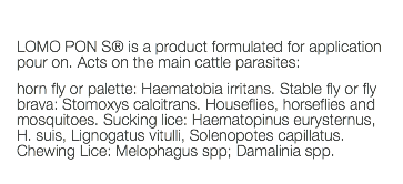  LOMO PON S® is a product formulated for application pour on. Acts on the main cattle parasites: horn fly or palette: Haematobia irritans. Stable fly or fly brava: Stomoxys calcitrans. Houseflies, horseflies and mosquitoes. Sucking lice: Haematopinus eurysternus, H. suis, Lignogatus vitulli, Solenopotes capillatus. Chewing Lice: Melophagus spp; Damalinia spp. 