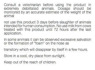 Consult a veterinarian before using the product in extremely debilitated animals. Dosage should be monitored by an accurate estimate of the weight of the animal not use this product 3 days before slaughter of animals intended for human consumption. No use milk from cows treated with this product until 72 hours after the last application. In some animals it can be observed excessive salivation or the formation of "foam" on the nose as transitory which will disappear by itself in a few hours. Store in a cool, dry place from sunlight. Keep out of the reach of children. 