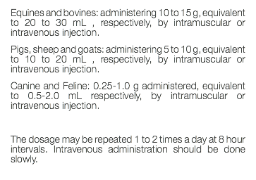 Equines and bovines: administering 10 to 15 g, equivalent to 20 to 30 mL , respectively, by intramuscular or intravenous injection. Pigs, sheep and goats: administering 5 to 10 g, equivalent to 10 to 20 mL , respectively, by intramuscular or intravenous injection. Canine and Feline: 0.25-1.0 g administered, equivalent to 0.5-2.0 mL respectively, by intramuscular or intravenous injection. The dosage may be repeated 1 to 2 times a day at 8 hour intervals. Intravenous administration should be done slowly. 