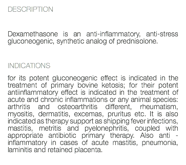 DESCRIPTION Dexamethasone is an anti-inflammatory, anti-stress gluconeogenic, synthetic analog of prednisolone. INDICATIONS for its potent gluconeogenic effect is indicated in the treatment of primary bovine ketosis; for their potent antiinflammatory effect is indicated in the treatment of acute and chronic inflammations or any animal species: arthritis and osteoarthritis different, rheumatism, myositis, dermatitis, excemas, pruritus etc. It is also indicated as therapy support as shipping fever infections, mastitis, metritis and pyelonephritis, coupled with appropriate antibiotic primary therapy. Also anti - inflammatory in cases of acute mastitis, pneumonia, laminitis and retained placenta. 