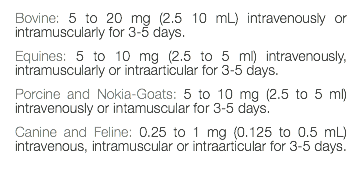 Bovine: 5 to 20 mg (2.5 10 mL) intravenously or intramuscularly for 3-5 days. Equines: 5 to 10 mg (2.5 to 5 ml) intravenously, intramuscularly or intraarticular for 3-5 days. Porcine and Nokia-Goats: 5 to 10 mg (2.5 to 5 ml) intravenously or intamuscular for 3-5 days. Canine and Feline: 0.25 to 1 mg (0.125 to 0.5 mL) intravenous, intramuscular or intraarticular for 3-5 days. 