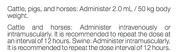 Cattle, pigs, and horses: Administer 2.0 mL / 50 kg body weight. Cattle and horses: Administer intravenously or intramuscularly. It is recommended to repeat the dose at an interval of 12 hours. Swine: Administer intramuscularly. It is recommended to repeat the dose interval of 12 hours.