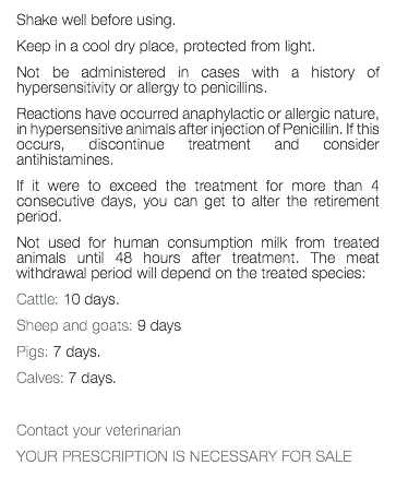 Shake well before using. Keep in a cool dry place, protected from light. Not be administered in cases with a history of hypersensitivity or allergy to penicillins. Reactions have occurred anaphylactic or allergic nature, in hypersensitive animals after injection of Penicillin. If this occurs, discontinue treatment and consider antihistamines. If it were to exceed the treatment for more than 4 consecutive days, you can get to alter the retirement period. Not used for human consumption milk from treated animals until 48 hours after treatment. The meat withdrawal period will depend on the treated species: Cattle: 10 days. Sheep and goats: 9 days Pigs: 7 days. Calves: 7 days. Contact your veterinarian YOUR PRESCRIPTION IS NECESSARY FOR SALE 