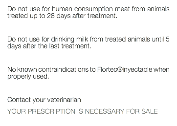 Do not use for human consumption meat from animals treated up to 28 days after treatment. Do not use for drinking milk from treated animals until 5 days after the last treatment. No known contraindications to Flortec®inyectable when properly used. Contact your veterinarian YOUR PRESCRIPTION IS NECESSARY FOR SALE 