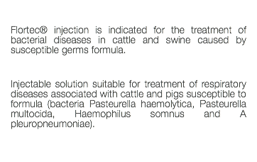  Flortec® injection is indicated for the treatment of bacterial diseases in cattle and swine caused by susceptible germs formula. Injectable solution suitable for treatment of respiratory diseases associated with cattle and pigs susceptible to formula (bacteria Pasteurella haemolytica, Pasteurella multocida, Haemophilus somnus and A pleuropneumoniae). 