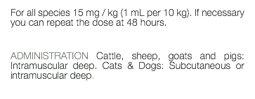 For all species 15 mg / kg (1 mL per 10 kg). If necessary you can repeat the dose at 48 hours. ADMINISTRATION Cattle, sheep, goats and pigs: Intramuscular deep. Cats & Dogs: Subcutaneous or intramuscular deep. 