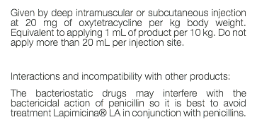 Given by deep intramuscular or subcutaneous injection at 20 mg of oxytetracycline per kg body weight. Equivalent to applying 1 mL of product per 10 kg. Do not apply more than 20 mL per injection site. Interactions and incompatibility with other products: The bacteriostatic drugs may interfere with the bactericidal action of penicillin so it is best to avoid treatment Lapimicina® LA in conjunction with penicillins. 