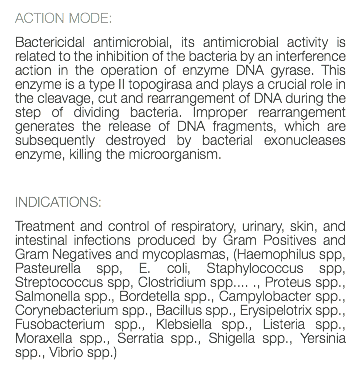 ACTION MODE: Bactericidal antimicrobial, its antimicrobial activity is related to the inhibition of the bacteria by an interference action in the operation of enzyme DNA gyrase. This enzyme is a type II topogirasa and plays a crucial role in the cleavage, cut and rearrangement of DNA during the step of dividing bacteria. Improper rearrangement generates the release of DNA fragments, which are subsequently destroyed by bacterial exonucleases enzyme, killing the microorganism. INDICATIONS: Treatment and control of respiratory, urinary, skin, and intestinal infections produced by Gram Positives and Gram Negatives and mycoplasmas, (Haemophilus spp, Pasteurella spp, E. coli, Staphylococcus spp, Streptococcus spp, Clostridium spp.... ., Proteus spp., Salmonella spp., Bordetella spp., Campylobacter spp., Corynebacterium spp., Bacillus spp., Erysipelotrix spp., Fusobacterium spp., Klebsiella spp., Listeria spp., Moraxella spp., Serratia spp., Shigella spp., Yersinia spp., Vibrio spp.) 