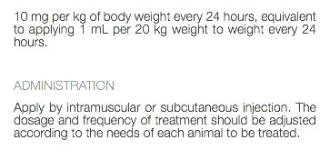 10 mg per kg of body weight every 24 hours, equivalent to applying 1 mL per 20 kg weight to weight every 24 hours. ADMINISTRATION Apply by intramuscular or subcutaneous injection. The dosage and frequency of treatment should be adjusted according to the needs of each animal to be treated. 