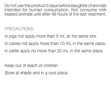 Do not use this product 5 days before slaughter of animals intended for human consumption. Not consume milk treated animals until after 48 hours of the last treatment. PRECAUTIONS In pigs not apply more than 5 mL at the same site. In calves not apply more than 10 mL in the same place. In cattle apply no more than 20 mL in the same place. Keep out of reach of children Store at shade and in a cool place. 