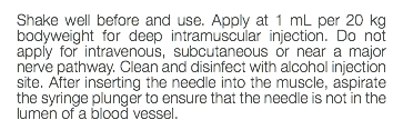 Shake well before and use. Apply at 1 mL per 20 kg bodyweight for deep intramuscular injection. Do not apply for intravenous, subcutaneous or near a major nerve pathway. Clean and disinfect with alcohol injection site. After inserting the needle into the muscle, aspirate the syringe plunger to ensure that the needle is not in the lumen of a blood vessel.