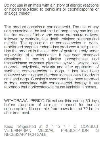 Do not use in animals with a history of allergic reactions or hipersensiblilidad to penicillins or cephalosporins or analogs thereof. This product contains a corticosteroid. The use of any corticoseroide in the last third of pregnancy can induce the first stage of labor and cause premature delivery, followed by dystocia, fetal death, retained placenta and metritis. The application of corticosteroids in dogs, rabbits and pregnant rodents has produced a cleft palate. Use the product in the last third of gestation only under supervision of a Veterinarian. It has been observed elevations in serum alkaline phosphatase and transaminase enzymes glutamic pyruvic, weight loss, anorexia, polydipsia, polyuria and after application of synthetic corticosteroids in dogs. It has also been observed vomiting and diarrhea (occasionally bloody) in cats and dogs. Cushing's syndrome has been reported in dogs, associated with corticosteroid therapy. It has repotado that corticosteroids cause laminitis in horses. WITHDRAWAL PERIOD: Do not use this product 30 days before slaughter of animals intended for human consumption. No use milk from cows treated 72 hours after treatment. Keep refrigerated at 2 ° to 7 ° C. CONSULT VETERINARIAN MEDICAL PRESCRIPTION IS NECESSARY FOR SALE 