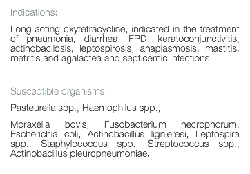 Indications: Long acting oxytetracycline, indicated in the treatment of pneumonia, diarrhea, FPD, keratoconjunctivitis, actinobacilosis, leptospirosis, anaplasmosis, mastitis, metritis and agalactea and septicemic infections. Susceptible organisms: Pasteurella spp., Haemophilus spp., Moraxella bovis, Fusobacterium necrophorum, Escherichia coli, Actinobacillus lignieresi, Leptospira spp., Staphylococcus spp., Streptococcus spp., Actinobacillus pleuropneumoniae. 