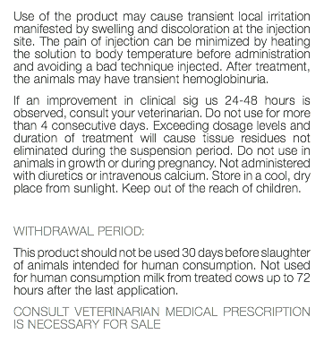 Use of the product may cause transient local irritation manifested by swelling and discoloration at the injection site. The pain of injection can be minimized by heating the solution to body temperature before administration and avoiding a bad technique injected. After treatment, the animals may have transient hemoglobinuria. If an improvement in clinical sig us 24-48 hours is observed, consult your veterinarian. Do not use for more than 4 consecutive days. Exceeding dosage levels and duration of treatment will cause tissue residues not eliminated during the suspension period. Do not use in animals in growth or during pregnancy. Not administered with diuretics or intravenous calcium. Store in a cool, dry place from sunlight. Keep out of the reach of children. WITHDRAWAL PERIOD: This product should not be used 30 days before slaughter of animals intended for human consumption. Not used for human consumption milk from treated cows up to 72 hours after the last application. CONSULT VETERINARIAN MEDICAL PRESCRIPTION IS NECESSARY FOR SALE 