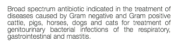 Broad spectrum antibiotic indicated in the treatment of diseases caused by Gram negative and Gram positive cattle, pigs, horses, dogs and cats for treatment of genitourinary bacterial infections of the respiratory, gastrointestinal and mastitis. 