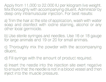 Apply from 11,000 to 22.000 IU per kilogram live weight. Mix thoroughly with accompanying diluent. Administer by deep only intramulscular injection. For best results: a) Trim the hair at the site of application, wash with water soap and disinfect with iodine staining, alcohol or any other local germicide. b) Use sterile syringes and needles. Use 16 or 18 gauge for large animals and 19 or 20 for small animals. c) Thoroughly mix the powder with the accompanying diluent. d) Fill syringe with the amount of product required. e) Insert the needle into the injection site exert negative to ensure that the needle is not in a blood vessel and then inject into the muscle pressure. 