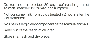 Do not use this product 30 days before slaughter of animals intended for human consumption. Not consume milk from cows treated 72 hours after the last treatment. No use in allergic any component of the formula animals. Keep out of the reach of children. Store in a fresh and dry place. 