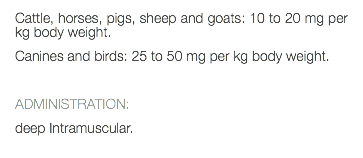 Cattle, horses, pigs, sheep and goats: 10 to 20 mg per kg body weight. Canines and birds: 25 to 50 mg per kg body weight. ADMINISTRATION: deep Intramuscular. 