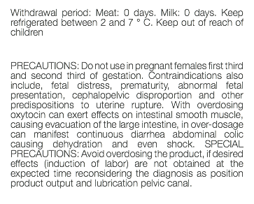 Withdrawal period: Meat: 0 days. Milk: 0 days. Keep refrigerated between 2 and 7 ° C. Keep out of reach of children PRECAUTIONS: Do not use in pregnant females first third and second third of gestation. Contraindications also include, fetal distress, prematurity, abnormal fetal presentation, cephalopelvic disproportion and other predispositions to uterine rupture. With overdosing oxytocin can exert effects on intestinal smooth muscle, causing evacuation of the large intestine, in over-dosage can manifest continuous diarrhea abdominal colic causing dehydration and even shock. SPECIAL PRECAUTIONS: Avoid overdosing the product, if desired effects (induction of labor) are not obtained at the expected time reconsidering the diagnosis as position product output and lubrication pelvic canal. 