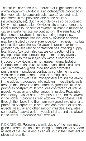  The natural hormone is a product that is generated in the animal organism. Oxytocin is an octapeptide produced in the hypothalamic paraventricular supraótico and nuclei and stored in the posterior lobe of the pituitary (neurohypophysis). Such a peptide can also be obtained by synthetic preparation. Oxytocin alters transmembrane ionic currents in the cells of myometrial smooth muscle to cause a sustained uterine contraction. The sensitivity of the uterus to oxytocin increases during pregnancy. Myometrial contractions induced by oxytocin agonists may be inhibited by beta-adrenoceptor magnesium sulfate or inhalation anesthetics. Oxytocin infusion near term gestation causes uterine contraction nes lowering supply fetal blood. Oxytocin also causes contraction of the myoepithelial cells surrounding the mammary alveoli, which leads to the milk ejection without contraction induced by oxytocin, can not appear normal lactation Contraction uterine musculature, myoepithelial cells teat duct in mammary gland involution and promotes postpartum. It produces contraction of uterine muscle, vascular and other smooth muscles. Regulates contractility "basket cells" myoepithelial around the alveoli in the udder. It produces milk letdown. myoepithelial cells through the nipple into the mammary gland involution and promotes postpartum. It produces contraction of uterine muscle, vascular and other smooth muscles. Regulates contractility "basket cells" myoepithelial around the alveoli in the udder. It produces milk letdown. myoepithelial cells through the nipple into the mammary gland involution and promotes postpartum. It produces contraction of uterine muscle, vascular and other smooth muscles. Regulates contractility "basket cells" myoepithelial around the alveoli in the udder. It produces milk letdown. INDICATIONS: Relaxing the milk ducts of the mammary gland in mammals and stimulating contractions of smooth muscle of the uterus and as an adjunct in the treatment of placental retention. 