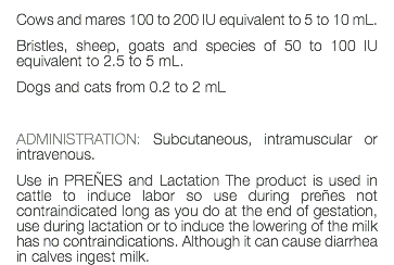 Cows and mares 100 to 200 IU equivalent to 5 to 10 mL. Bristles, sheep, goats and species of 50 to 100 IU equivalent to 2.5 to 5 mL. Dogs and cats from 0.2 to 2 mL ADMINISTRATION: Subcutaneous, intramuscular or intravenous. Use in PREÑES and Lactation The product is used in cattle to induce labor so use during preñes not contraindicated long as you do at the end of gestation, use during lactation or to induce the lowering of the milk has no contraindications. Although it can cause diarrhea in calves ingest milk.