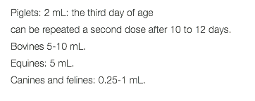 Piglets: 2 mL: the third day of age can be repeated a second dose after 10 to 12 days. Bovines 5-10 mL. Equines: 5 mL. Canines and felines: 0.25-1 mL. 