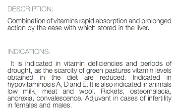 DESCRIPTION: Combination of vitamins rapid absorption and prolonged action by the ease with which stored in the liver. INDICATIONS: It is indicated in vitamin deficiencies and periods of drought, as the scarcity of green pastures vitamin levels obtained in the diet are reduced. Indicated in hypovitaminosis A, D and E. It is also indicated in animals low milk, meat and wool. Rickets, osteomalacia, anorexia, convalescence. Adjuvant in cases of infertility in females and males.