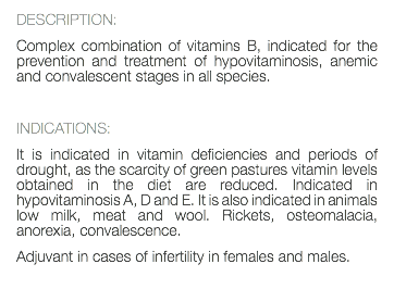 DESCRIPTION: Complex combination of vitamins B, indicated for the prevention and treatment of hypovitaminosis, anemic and convalescent stages in all species. INDICATIONS: It is indicated in vitamin deficiencies and periods of drought, as the scarcity of green pastures vitamin levels obtained in the diet are reduced. Indicated in hypovitaminosis A, D and E. It is also indicated in animals low milk, meat and wool. Rickets, osteomalacia, anorexia, convalescence. Adjuvant in cases of infertility in females and males. 